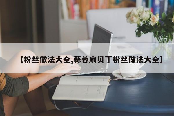 【粉丝做法大全,蒜蓉扇贝丁粉丝做法大全】