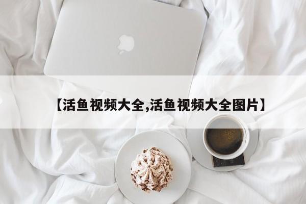 【活鱼视频大全,活鱼视频大全图片】