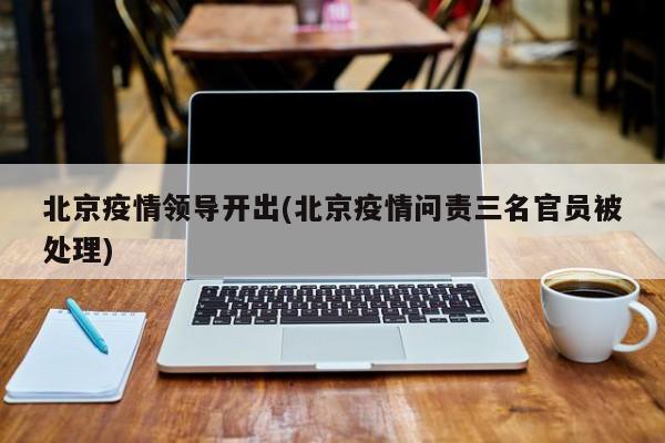 北京疫情领导开出(北京疫情问责三名官员被处理)