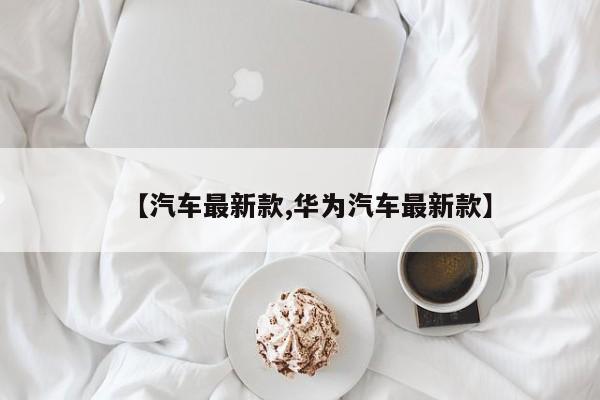 【汽车最新款,华为汽车最新款】