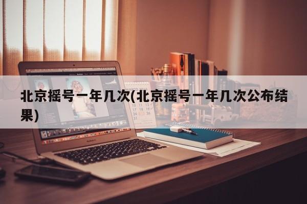 北京摇号一年几次(北京摇号一年几次公布结果)