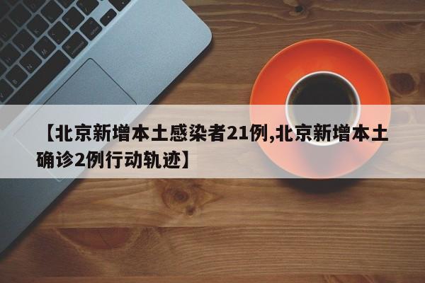 【北京新增本土感染者21例,北京新增本土确诊2例行动轨迹】
