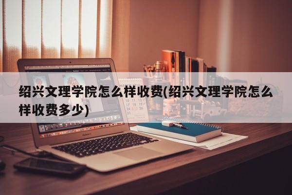 绍兴文理学院怎么样收费(绍兴文理学院怎么样收费多少)