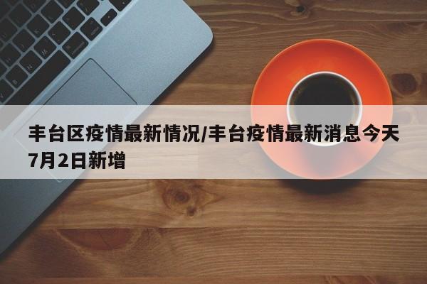 丰台区疫情最新情况/丰台疫情最新消息今天7月2日新增
