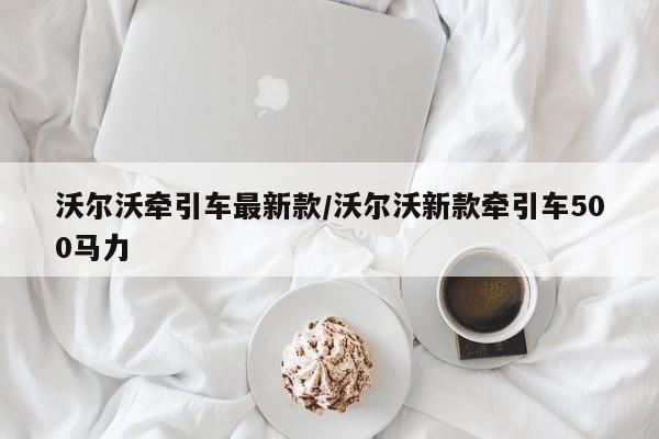 沃尔沃牵引车最新款/沃尔沃新款牵引车500马力