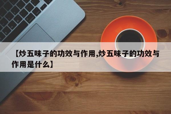 【炒五味子的功效与作用,炒五味子的功效与作用是什么】