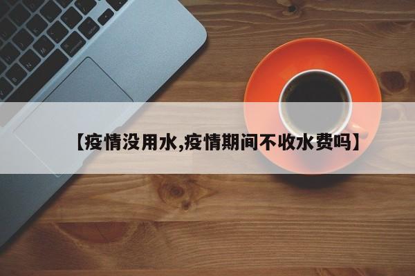 【疫情没用水,疫情期间不收水费吗】