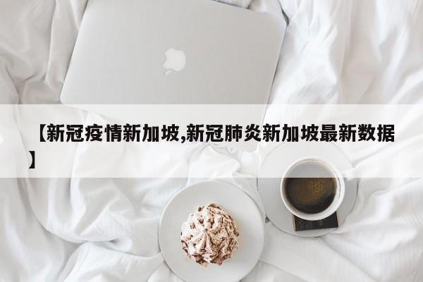 【新冠疫情新加坡,新冠肺炎新加坡最新数据】