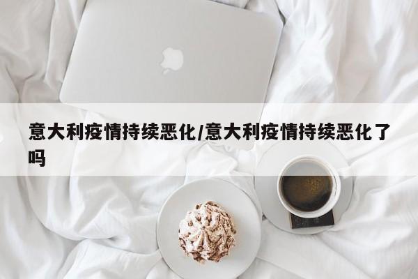 意大利疫情持续恶化/意大利疫情持续恶化了吗