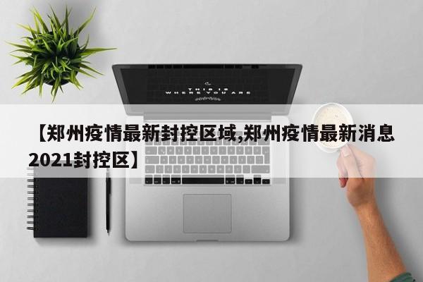 【郑州疫情最新封控区域,郑州疫情最新消息2021封控区】