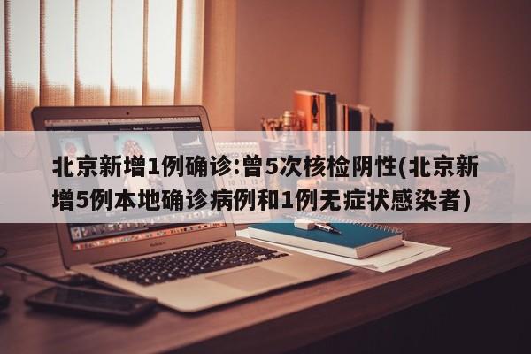 北京新增1例确诊:曾5次核检阴性(北京新增5例本地确诊病例和1例无症状感染者)