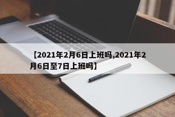 【2021年2月6日上班吗,2021年2月6日至7日上班吗】