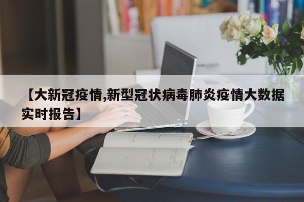 【大新冠疫情,新型冠状病毒肺炎疫情大数据实时报告】