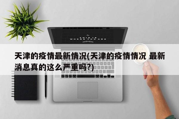 天津的疫情最新情况(天津的疫情情况 最新消息真的这么严重吗?)